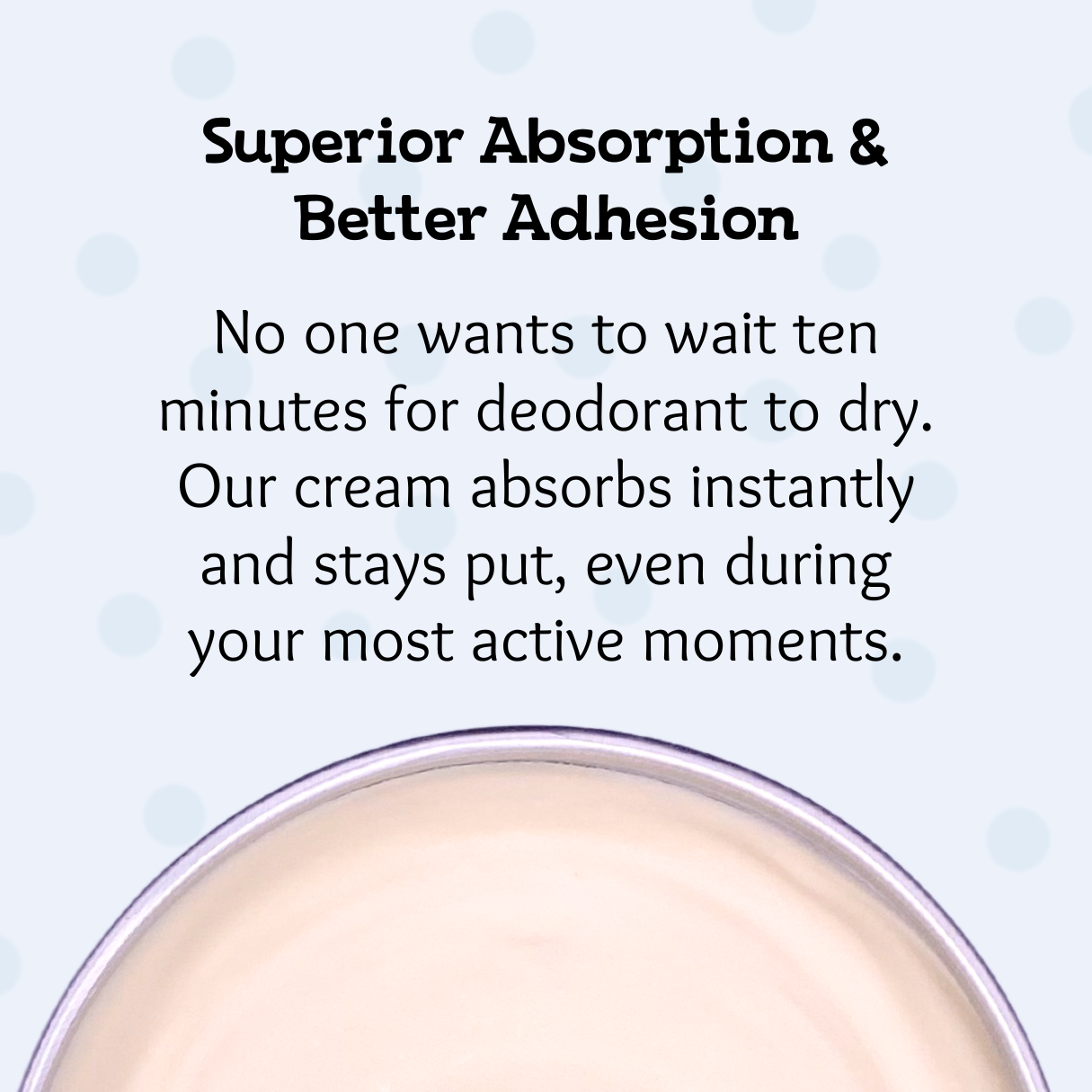 Superior adsorption and better adhesion. No one wants to wait ten minutes for deodorant to dry. Our cream absorbs instantly and stays put, even during your most active moments.